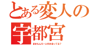 とある変人の宇都宮（まきもんろーと付き合ってる？）