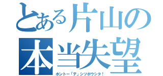 とある片山の本当失望（ホントー「デ」シツボウシタ！）