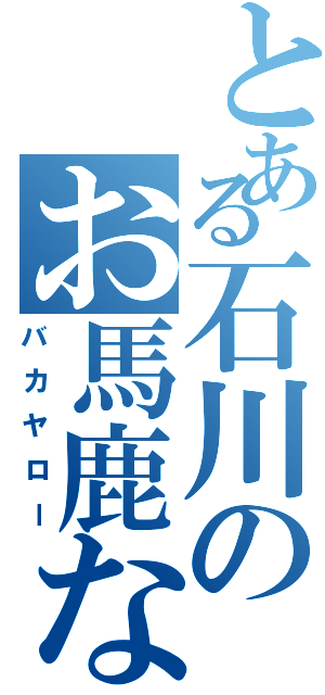 とある石川のお馬鹿な日常（バカヤロー）