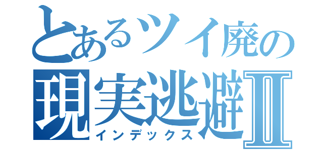 とあるツイ廃の現実逃避Ⅱ（インデックス）