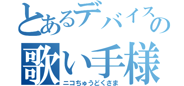 とあるデバイスの歌い手様（ニコちゅうどくさま）