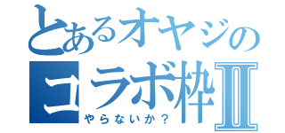 とあるオヤジのコラボ枠Ⅱ（やらないか？）