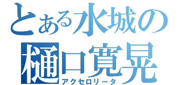 とある水城の樋口寛晃（アクセロリータ）