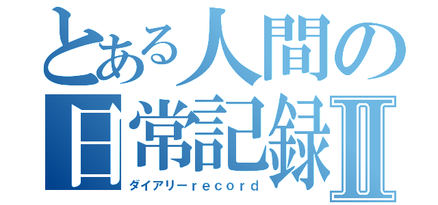 とある人間の日常記録Ⅱ（ダイアリーｒｅｃｏｒｄ）