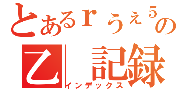 とあるｒうぇ５ｔｗの乙　記録（インデックス）