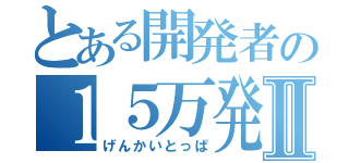 とある開発者の１５万発Ⅱ（げんかいとっぱ）