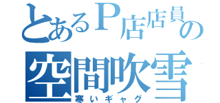 とあるＰ店店員の空間吹雪（寒いギャグ）