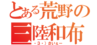 とある荒野の三陸和布（・３・）さいぇー）