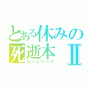 とある休みの死逝本Ⅱ（ホームワーク）