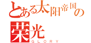 とある太阳帝国の荣光（ＧＬＯＲＹ）