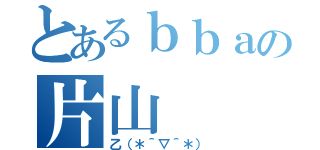 とあるｂｂａの片山（乙（＊＾▽＾＊））