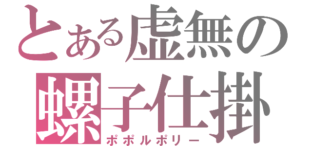 とある虚無の螺子仕掛（ポポルポリー）