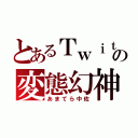 とあるＴｗｉｔｔｅｒの変態幻神（あまてら中佐）