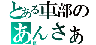 とある車部のあんさぁ…（頭）