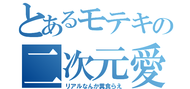 とあるモテキの二次元愛（リアルなんか糞食らえ）