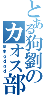 とある狗劉のカオス部屋（基本ｇｄｇｄ）