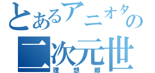 とあるアニオタの二次元世界（理想郷）