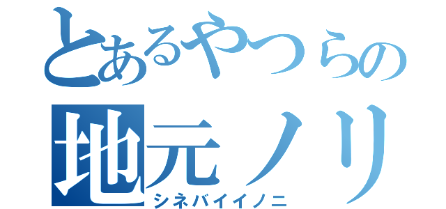 とあるやつらの地元ノリ（シネバイイノニ）