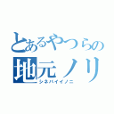 とあるやつらの地元ノリ（シネバイイノニ）