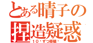 とある晴子の捏造疑惑（１０⁵ずつ移植♡）