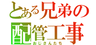 とある兄弟の配管工事（おじさんたち）