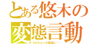 とある悠木の変態言動（ちびたんへの愛故に‼︎）