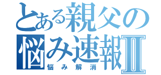 とある親父の悩み速報Ⅱ（悩み解消）