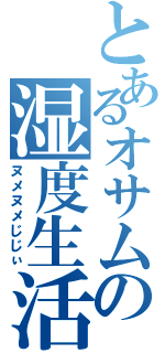 とあるオサムの湿度生活Ⅱ（ヌメヌメじじぃ）