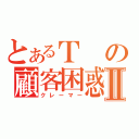 とあるＴの顧客困惑Ⅱ（クレーマー）