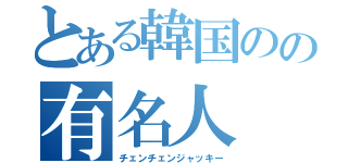 とある韓国のの有名人（チェンチェンジャッキー）