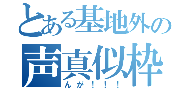 とある基地外の声真似枠（んが！！！）