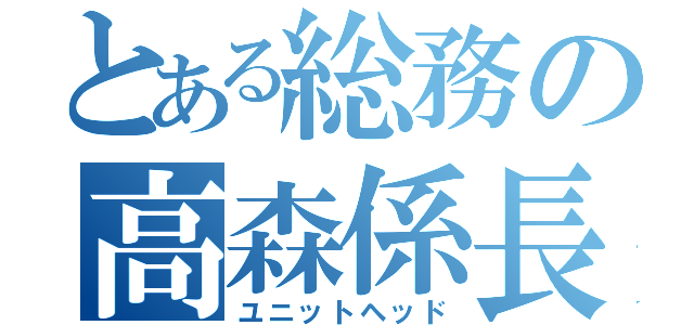 とある総務の高森係長（ユニットヘッド）