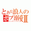 とある浪人のボブ溺愛Ⅱ（インデックス）