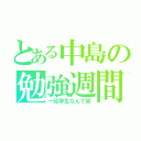 とある中島の勉強週間（一応学生なんで笑）