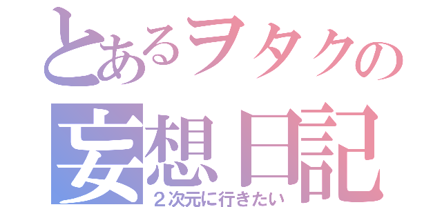 とあるヲタクの妄想日記（２次元に行きたい）