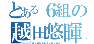 とある６組の越田悠暉（こしこしこしこしこしこし）