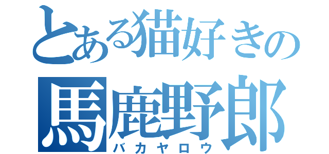 とある猫好きの馬鹿野郎（バカヤロウ）