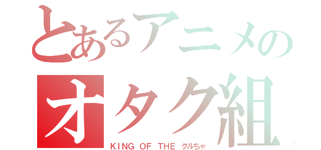 とあるアニメのオタク組（ＫＩＮＧ ＯＦ ＴＨＥ グルちゃ）