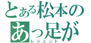 とある松本のあっ足が！（レジェンド）