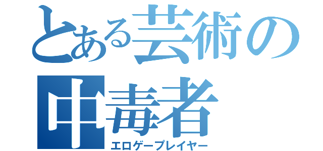 とある芸術の中毒者（エロゲープレイヤー）