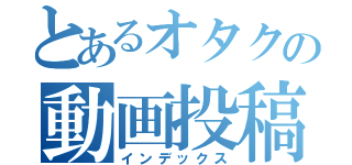 とあるオタクの動画投稿（インデックス）