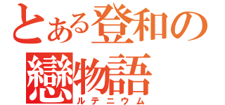 とある登和の戀物語（ルテニウム）