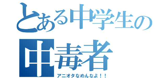 とある中学生の中毒者（アニオタなめんなよ！！）