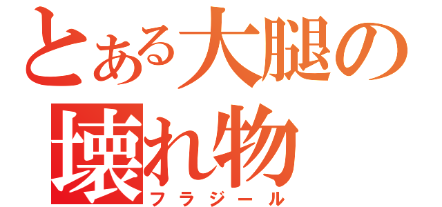 とある大腿の壊れ物（フラジール）