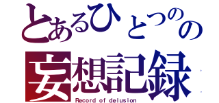 とあるひとつのの妄想記録（Ｒｅｃｏｒｄ ｏｆ ｄｅｌｕｓｉｏｎ ）