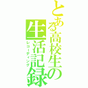 とある高校生の生活記録（レコーディング）