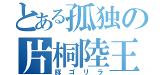 とある孤独の片桐陸王（豚ゴリラ）