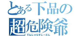 とある下品の超危険爺（でんじゃらすじーさん）