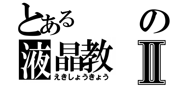 とあるの液晶教Ⅱ（えきしょうきょう）