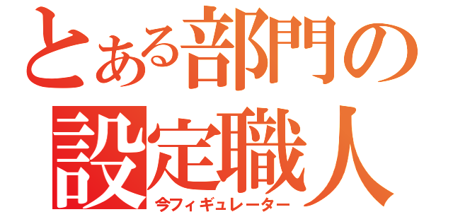 とある部門の設定職人（今フィギュレーター）